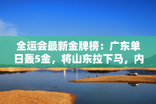 全运会最新金牌榜：广东单日轰5金，将山东拉下马，内蒙古排名飙升