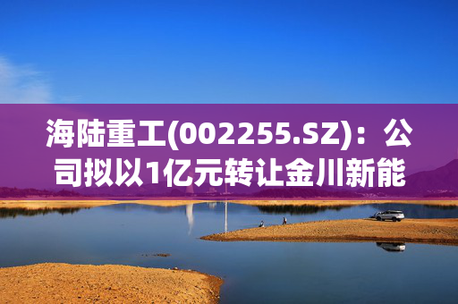 海陆重工(002255.SZ)：公司拟以1亿元转让金川新能源40%股权