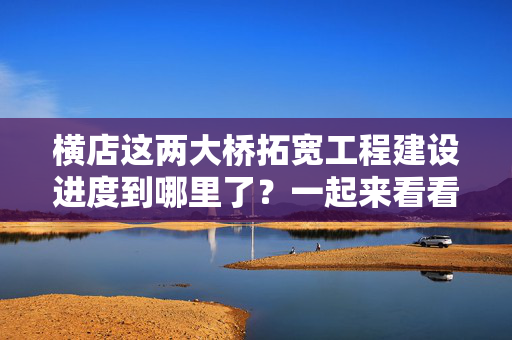 横店这两大桥拓宽工程建设进度到哪里了？一起来看看...