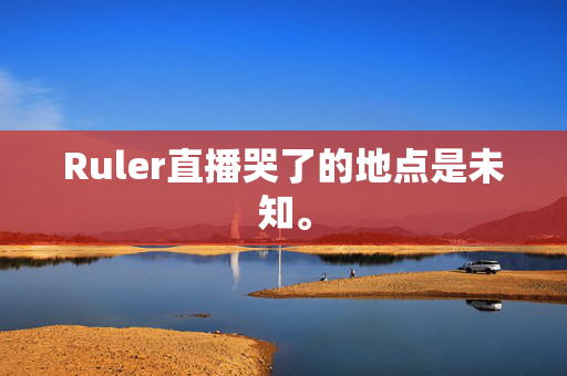 Ruler直播哭了的地点是未知。