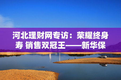 河北理财网专访：荣耀终身寿 销售双冠王——新华保险石家庄中支销售总监闻秀玲