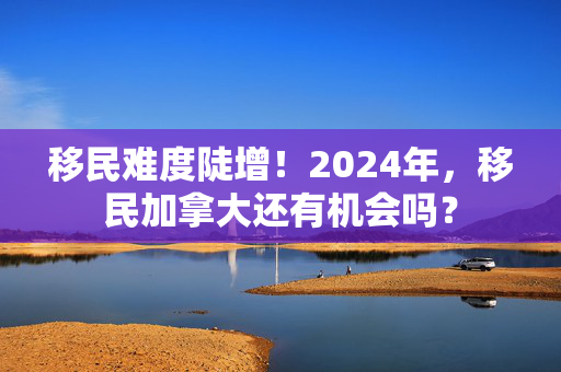 移民难度陡增！2024年，移民加拿大还有机会吗？