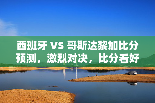 西班牙 VS 哥斯达黎加比分预测，激烈对决，比分看好西班牙获胜