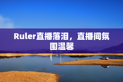 Ruler直播落泪，直播间氛围温馨