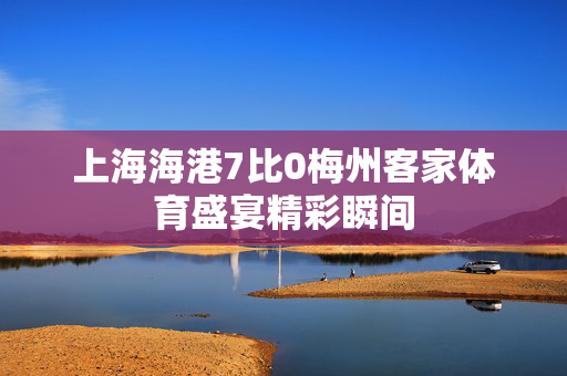 上海海港7比0梅州客家体育盛宴精彩瞬间