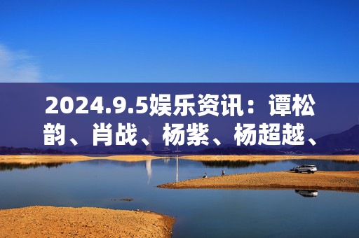 2024.9.5娱乐资讯：谭松韵、肖战、杨紫、杨超越、白鹿、宋威龙