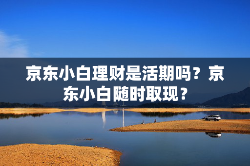 京东小白理财是活期吗？京东小白随时取现？