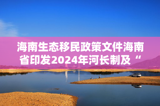 海南生态移民政策文件海南省印发2024年河长制及“六水共治”工作要点