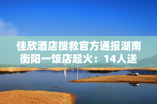 佳欣酒店搜救官方通报湖南衡阳一饭店起火：14人送医，其中2人伤势危重