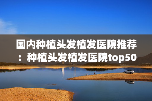 国内种植头发植发医院推荐：种植头发植发医院top50强全新榜单一览