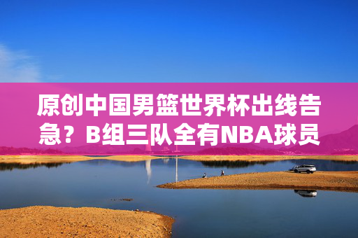 原创中国男篮世界杯出线告急？B组三队全有NBA球员，李凯尔归化要加急