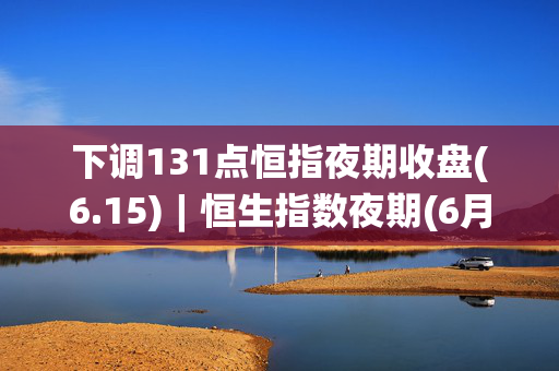 下调131点恒指夜期收盘(6.15)︱恒生指数夜期(6月)收报17794点 低水148点