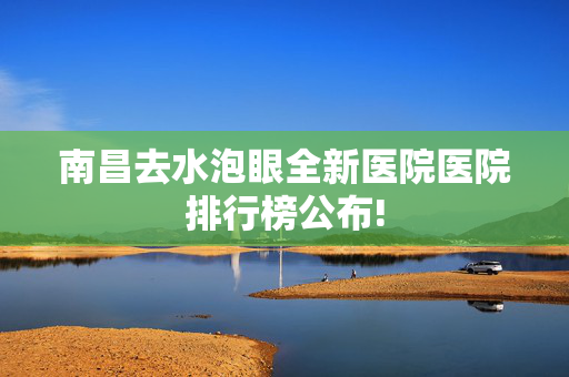 南昌去水泡眼全新医院医院排行榜公布!