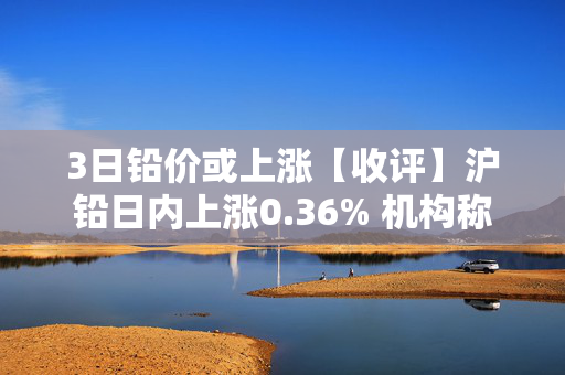 3日铅价或上涨【收评】沪铅日内上涨0.36% 机构称铅价短期或有调整，观望