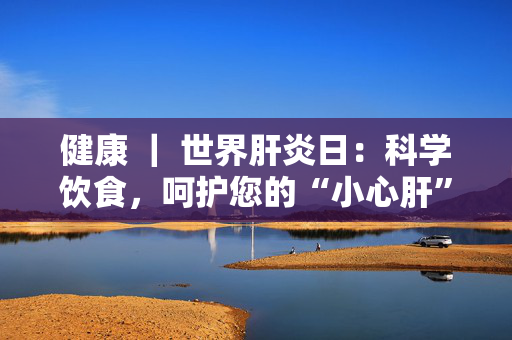 健康 ｜ 世界肝炎日：科学饮食，呵护您的“小心肝”