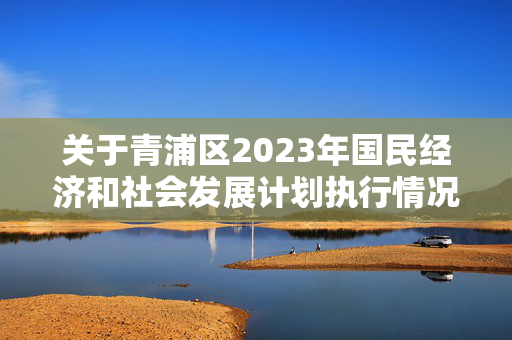 关于青浦区2023年国民经济和社会发展计划执行情况与2024年国民经济和社会发展计划草案的报告2024-03-04