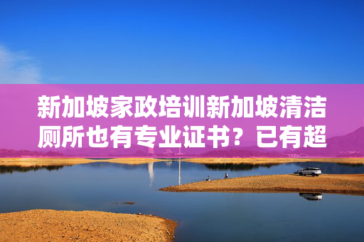 新加坡家政培训新加坡清洁厕所也有专业证书？已有超500人报名学习