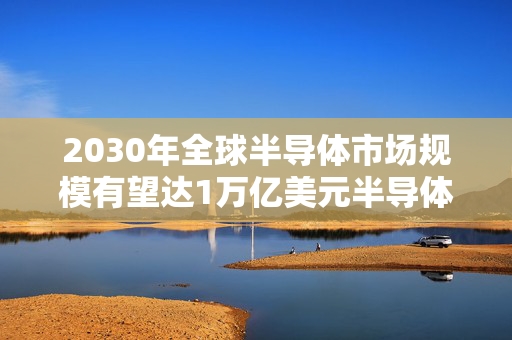 2030年全球半导体市场规模有望达1万亿美元半导体的长期发展逻辑在哪？这个方向很重要