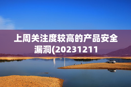 上周关注度较高的产品安全漏洞(20231211