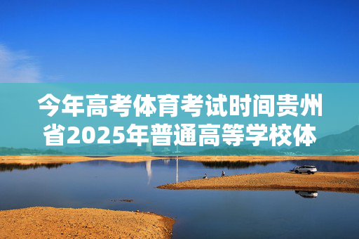 今年高考体育考试时间贵州省2025年普通高等学校体育类、艺术类专业考试招生工作实施办法