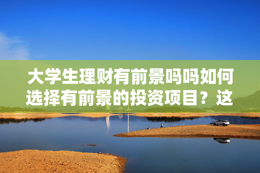 大学生理财有前景吗吗如何选择有前景的投资项目？这些项目有什么风险和收益？