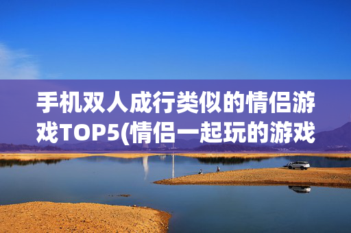 手机双人成行类似的情侣游戏TOP5(情侣一起玩的游戏哪个好玩)