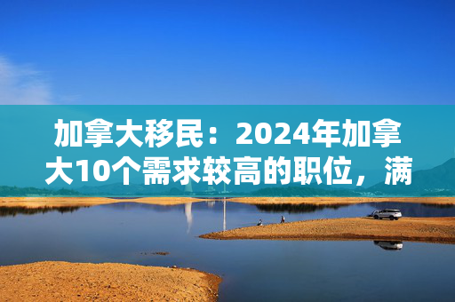 加拿大移民：2024年加拿大10个需求较高的职位，满足要求可以拿枫叶卡