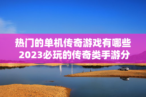 热门的单机传奇游戏有哪些 2023必玩的传奇类手游分享