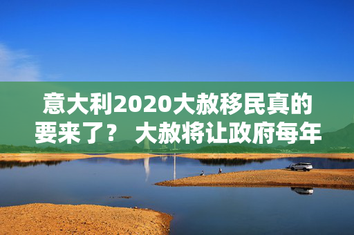 意大利2020大赦移民真的要来了？ 大赦将让政府每年收入10亿欧元