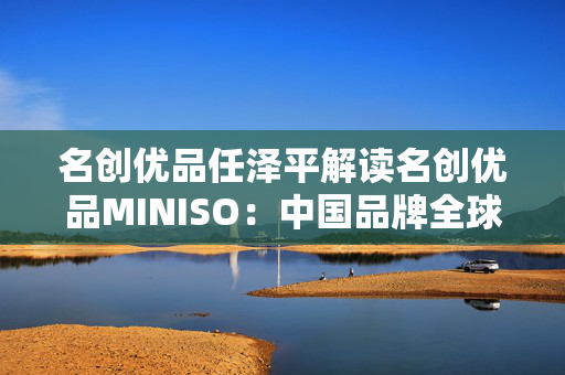 名创优品任泽平解读名创优品MINISO：中国品牌全球化之路的成功典范