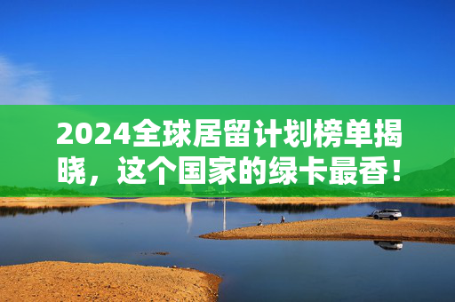 2024全球居留计划榜单揭晓，这个国家的绿卡最香！