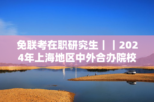 免联考在职研究生｜｜2024年上海地区中外合办院校汇总（专业、学费、学制、入学条件等等）