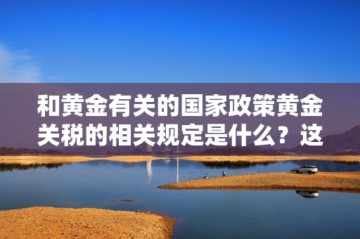 和黄金有关的国家政策黄金关税的相关规定是什么？这些规定对黄金市场有何作用？