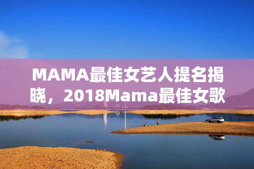 MAMA最佳女艺人提名揭晓，2018Mama最佳女歌手入围名单