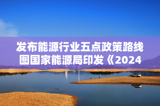 发布能源行业五点政策路线图国家能源局印发《2024年能源工作指导意见》