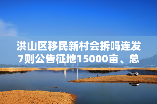 洪山区移民新村会拆吗连发7则公告征地15000亩、总成本300亿元！“高铁红利”对楼市影响有多大？