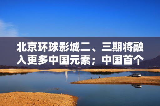 北京环球影城二、三期将融入更多中国元素；中国首个唐文化主题元宇宙全球首发