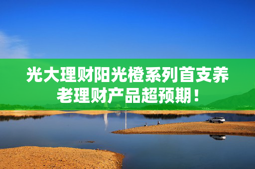 光大理财阳光橙系列首支养老理财产品超预期！