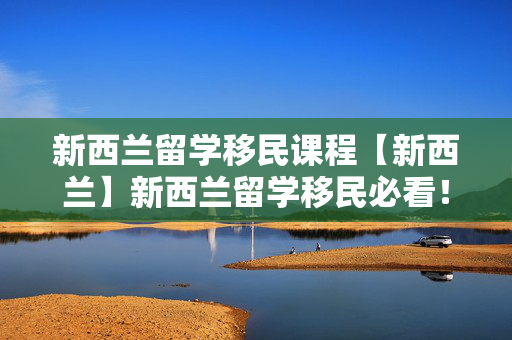 新西兰留学移民课程【新西兰】新西兰留学移民必看！新西兰基本情况和各地区留学生活优势分享！