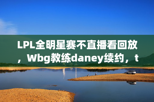 LPL全明星赛不直播看回放，Wbg教练daney续约，theshy回国