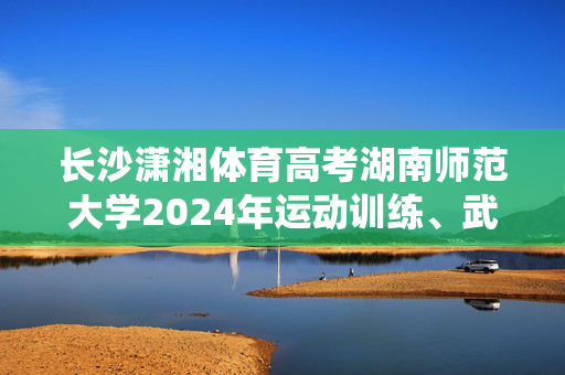 长沙潇湘体育高考湖南师范大学2024年运动训练、武术与民族传统体育专业招生简章