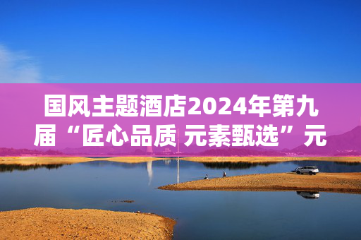 国风主题酒店2024年第九届“匠心品质 元素甄选”元素甄选榜 圆满落幕！