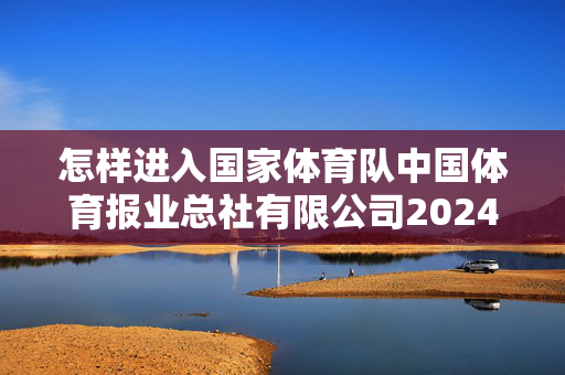 怎样进入国家体育队中国体育报业总社有限公司2024年校园招聘公告