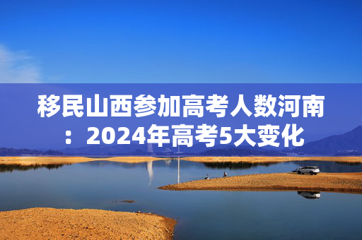 移民山西参加高考人数河南：2024年高考5大变化