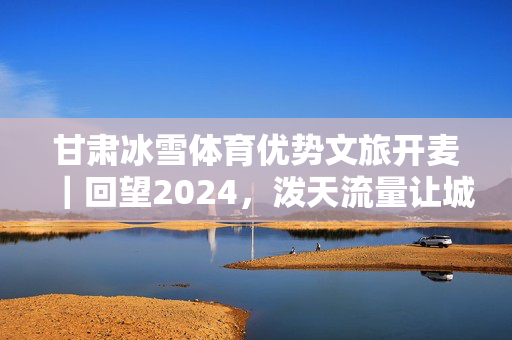 甘肃冰雪体育优势文旅开麦｜回望2024，泼天流量让城市文旅出圈 现象级目的地不断涌现