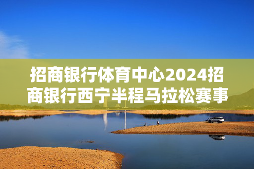 招商银行体育中心2024招商银行西宁半程马拉松赛事路线发布