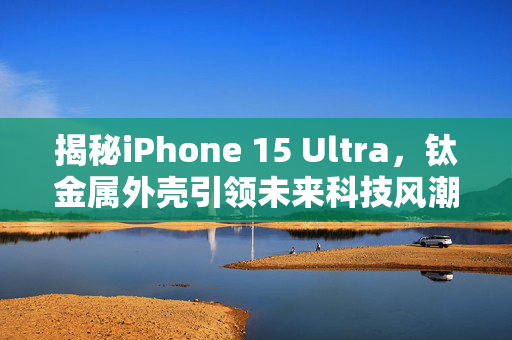 揭秘iPhone 15 Ultra，钛金属外壳引领未来科技风潮