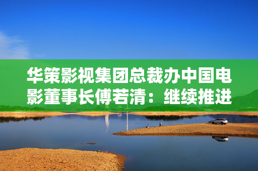 华策影视集团总裁办中国电影董事长傅若清：继续推进多题材多元化创作