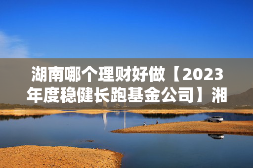 湖南哪个理财好做【2023年度稳健长跑基金公司】湘财基金：追求最优风险收益比