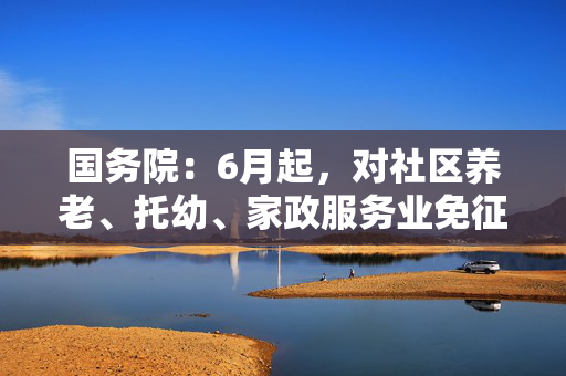 国务院：6月起，对社区养老、托幼、家政服务业免征增值税